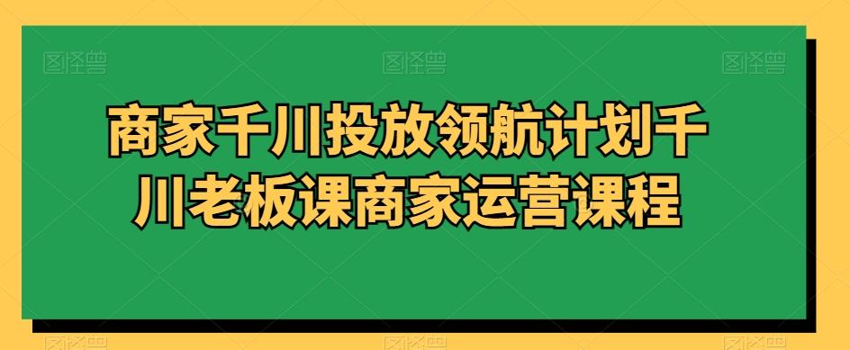 商家千川投放领航计划千川老板课商家运营课程-优创项目网