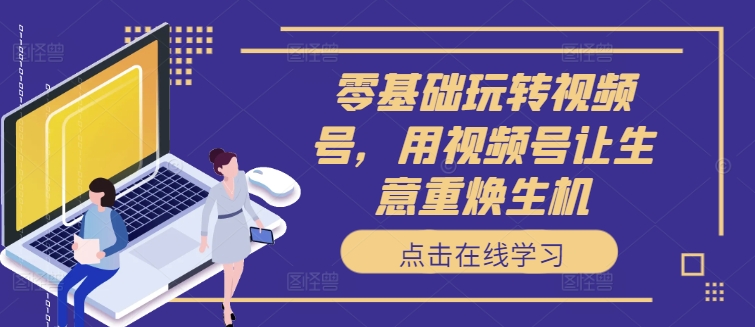零基础玩转视频号，用视频号让生意重焕生机-优创项目网