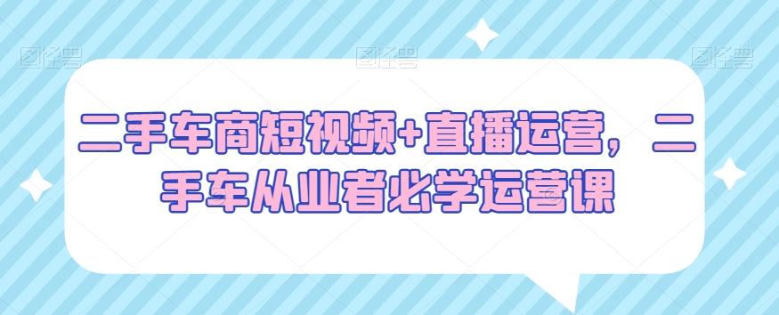 二手车商短视频+直播运营，二手车从业者必学运营课-优创项目网