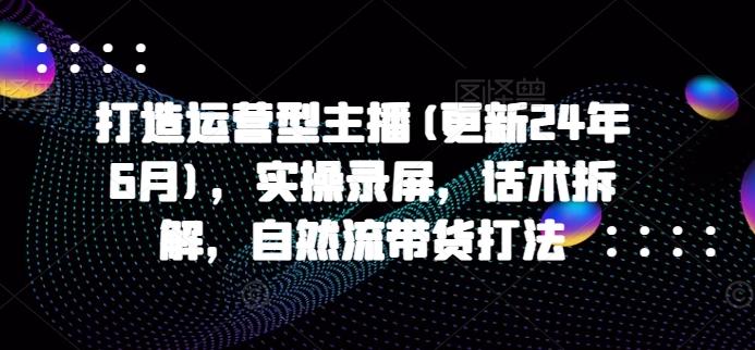 打造运营型主播(更新24年6月)，实操录屏，话术拆解，自然流带货打法-优创项目网