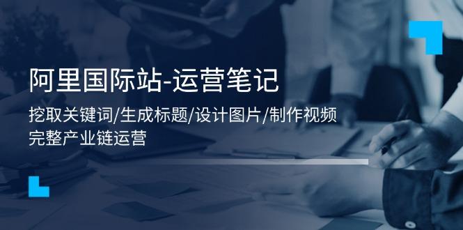 阿里国际站-运营笔记：挖取关键词/生成标题/设计图片/制作视频/56节课-优创项目网