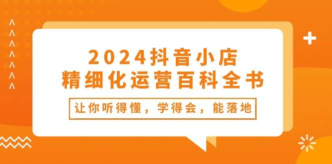 2024抖音小店-精细化运营百科全书：让你听得懂，学得会，能落地(34节课-优创项目网