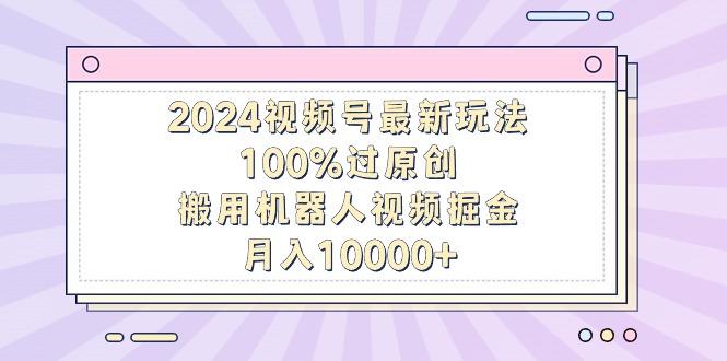 2024视频号最新玩法，100%过原创，搬用机器人视频掘金，月入10000+-优创项目网