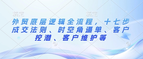 外贸底层逻辑全流程，十七步成交法则、时空角逼单、客户挖潜、客户维护等-优创项目网