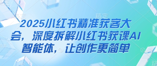 2025小红书精准获客大会，深度拆解小红书获课AI智能体，让创作更简单-优创项目网
