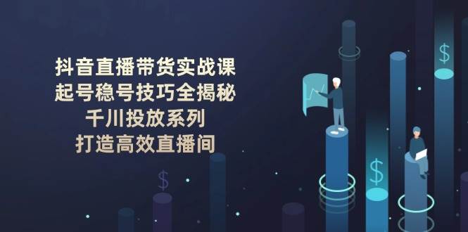抖音直播带货实战课：起号稳号技巧全揭秘, 千川投放系列, 打造高效直播间-优创项目网