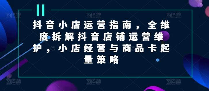 抖音小店运营指南，全维度拆解抖音店铺运营维护，小店经营与商品卡起量策略-优创项目网