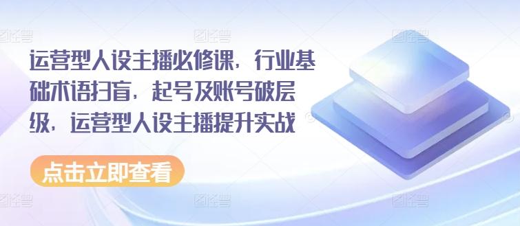 运营型人设主播必修课，行业基础术语扫盲，起号及账号破层级，运营型人设主播提升实战-优创项目网