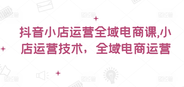 抖音小店运营全域电商课，​小店运营技术，全域电商运营-优创项目网