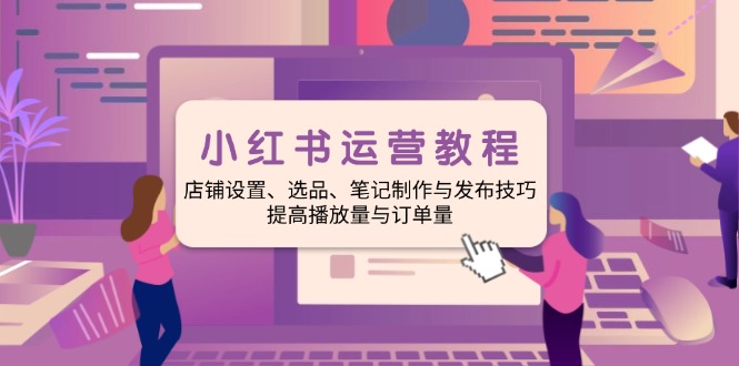 小红书运营教程：店铺设置、选品、笔记制作与发布技巧、提高播放量与订...-优创项目网