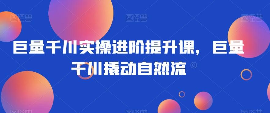 巨量千川实操进阶提升课，巨量干川撬动自然流-优创项目网