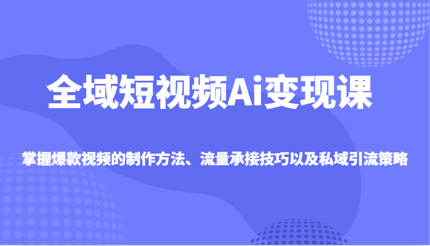 全域短视频Ai变现课，掌握爆款视频的制作方法、流量承接技巧以及私域引流策略-优创项目网
