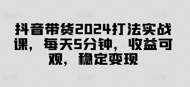 抖音带货2024打法实战课，每天5分钟，收益可观，稳定变现【揭秘】-优创项目网