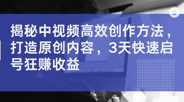 揭秘中视频高效创作方法，打造原创内容，3天快速启号狂赚收益【揭秘】-优创项目网