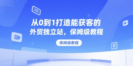 从0到1打造能获客的外贸独立站，保姆级教程-优创项目网