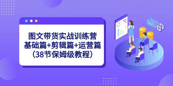 图文带货实战训练营：基础篇+剪辑篇+运营篇（38节保姆级教程）-优创项目网