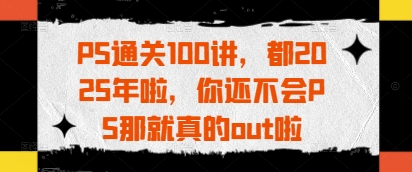 PS通关100讲，都2025年啦，你还不会PS那就真的out啦-优创项目网