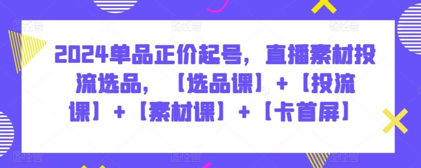 2024单品正价起号，直播素材投流选品，【选品课】+【投流课】+【素材课】+【卡首屏】-优创项目网