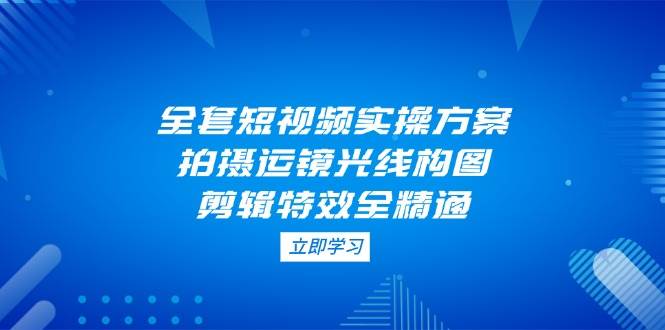 全套短视频实操方案，拍摄运镜光线构图，剪辑特效全精通-优创项目网