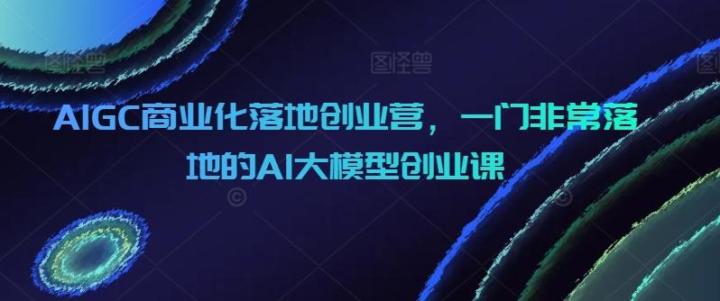 AIGC商业化落地创业营，一门非常落地的AI大模型创业课-优创项目网