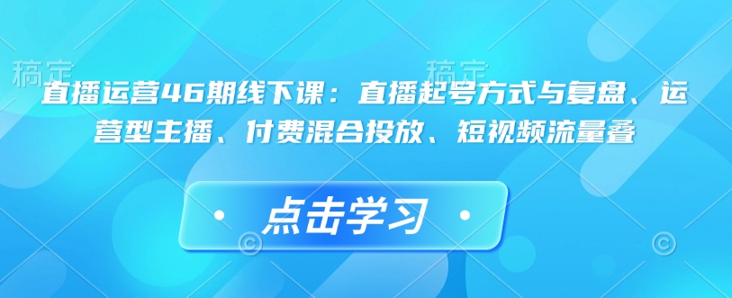 直播运营46期线下课：直播起号方式与复盘、运营型主播、付费混合投放、短视频流量叠-优创项目网