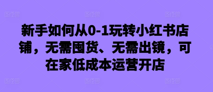 新手如何从0-1玩转小红书店铺，无需囤货、无需出镜，可在家低成本运营开店-优创项目网