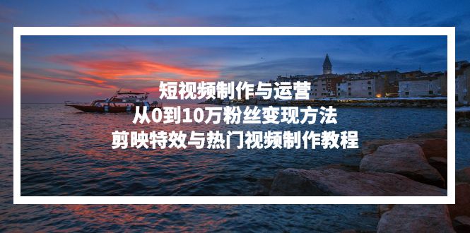 短视频制作与运营，从0到10万粉丝变现方法，剪映特效与热门视频制作教程-优创项目网