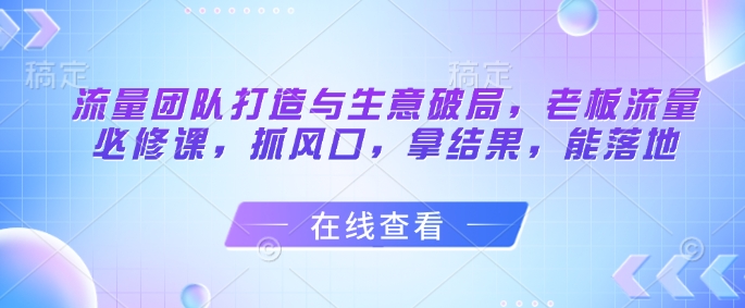 流量团队打造与生意破局，老板流量必修课，抓风口，拿结果，能落地-优创项目网