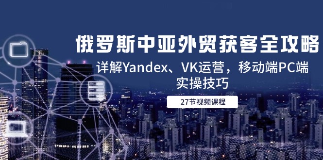 俄罗斯中亚外贸获客全攻略，详解Yandex、VK运营，移动端PC端实操技巧-优创项目网