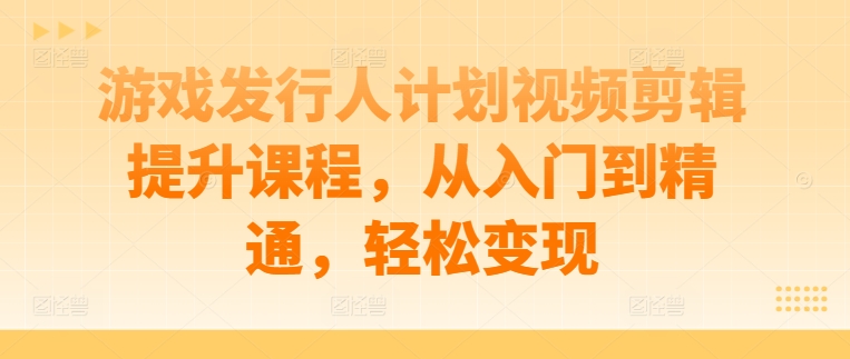 游戏发行人计划视频剪辑提升课程，从入门到精通，轻松变现-优创项目网