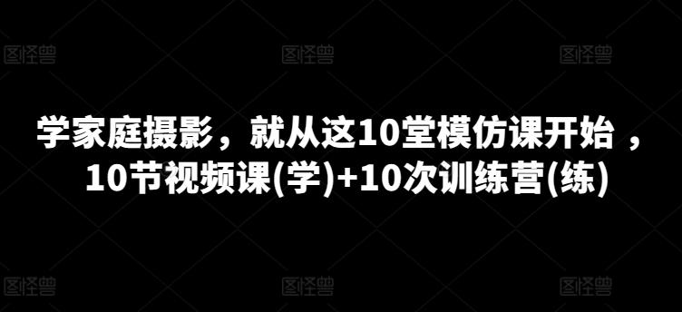 学家庭摄影，就从这10堂模仿课开始 ，10节视频课(学)+10次训练营(练)-优创项目网