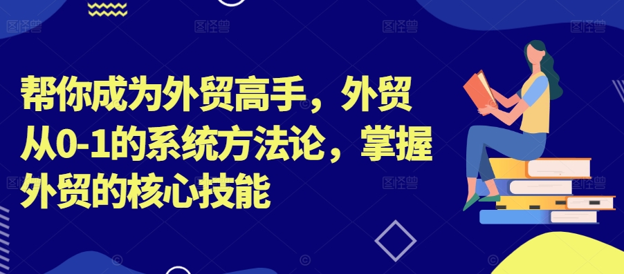 帮你成为外贸高手，外贸从0-1的系统方法论，掌握外贸的核心技能-优创项目网