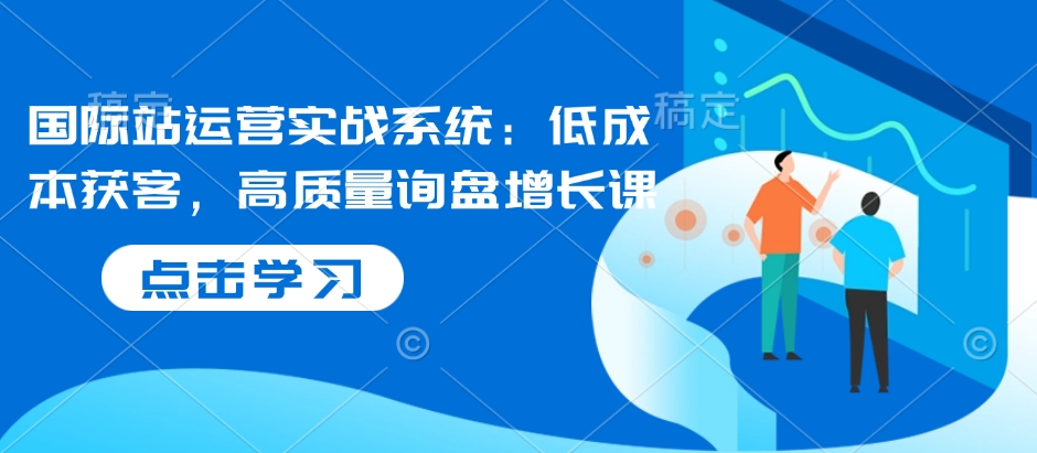 国际站运营实战系统：低成本获客，高质量询盘增长课-优创项目网