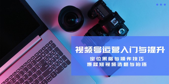 视频号运营入门与提升：定位策略与操作技巧，爆款短视频选题与拍摄-优创项目网