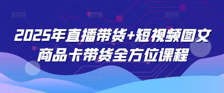 2025年直播带货+短视频图文商品卡带货全方位课程(更新4月)-优创项目网