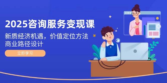 2025咨询服务变现课：新质经济机遇，价值定位方法，商业路径设计-优创项目网