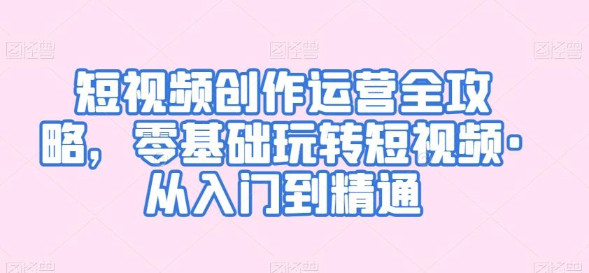 短视频创作运营全攻略，零基础玩转短视频·从入门到精通-优创项目网