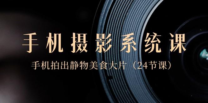 0基础手机摄影系统课，手机拍出静物美食大片（24节课）-优创项目网