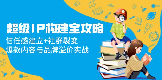 超级IP构建全攻略：信任感建立+社群裂变，爆款内容与品牌溢价实战-优创项目网
