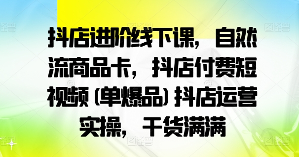抖店进阶线下课，自然流商品卡，抖店付费短视频(单爆品)抖店运营实操，干货满满-优创项目网