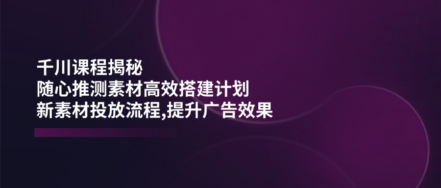 千川课程揭秘：随心推测素材高效搭建计划,新素材投放流程,提升广告效果-优创项目网