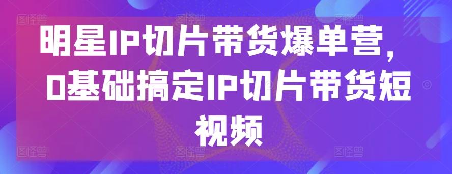 明星IP切片带货爆单营，0基础搞定IP切片带货短视频-优创项目网