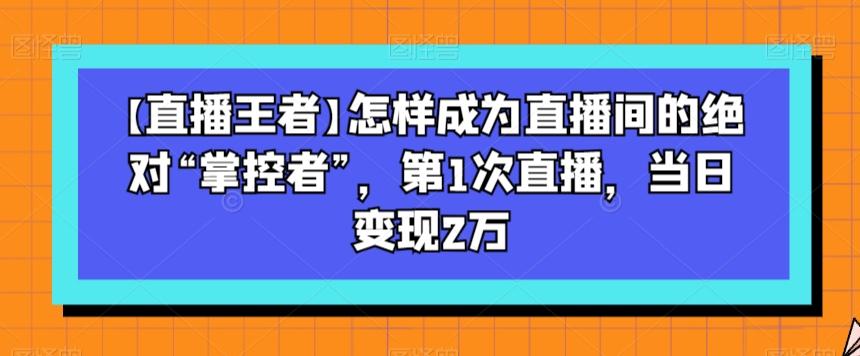 【直播王者】怎样成为直播间的绝对“掌控者”，第1次直播，当日变现2万-优创项目网