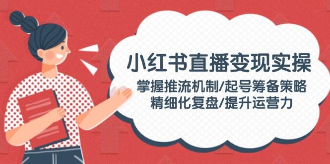 小红书直播变现实操：掌握推流机制/起号筹备策略/精细化复盘/提升运营力-优创项目网