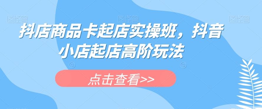 抖店商品卡起店实操班，抖音小店起店高阶玩法-优创项目网