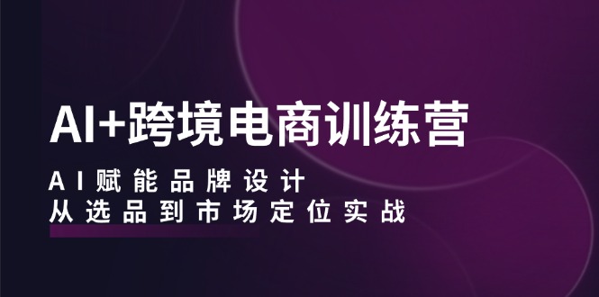 AI+跨境电商训练营：AI赋能品牌设计，从选品到市场定位实战-优创项目网