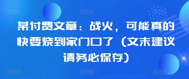 某付费文章：战火，可能真的快要烧到家门口了 (文末建议请务必保存)-优创项目网