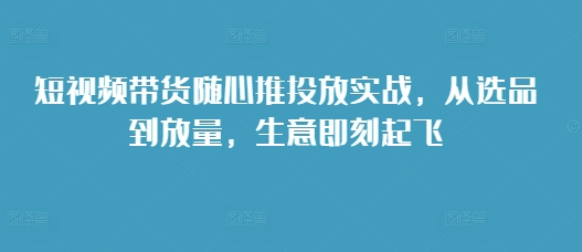 短视频带货随心推投放实战，从选品到放量，生意即刻起飞-优创项目网