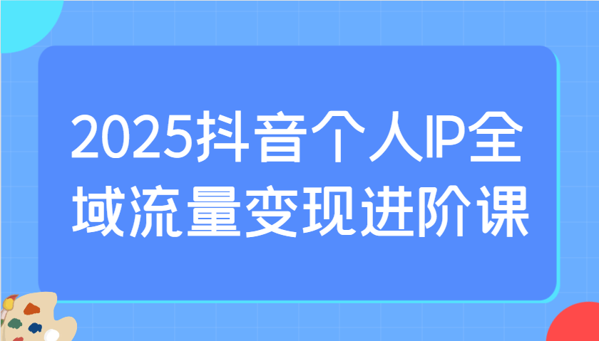 2025抖音个人IP全域流量变现进阶课：选爆品、抖音付费投流、千川投流实操及优化等-优创项目网