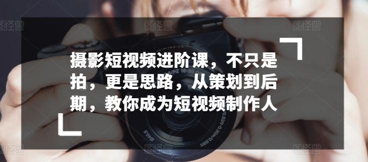 摄影短视频进阶课，不只是拍，更是思路，从策划到后期，教你成为短视频制作人-优创项目网
